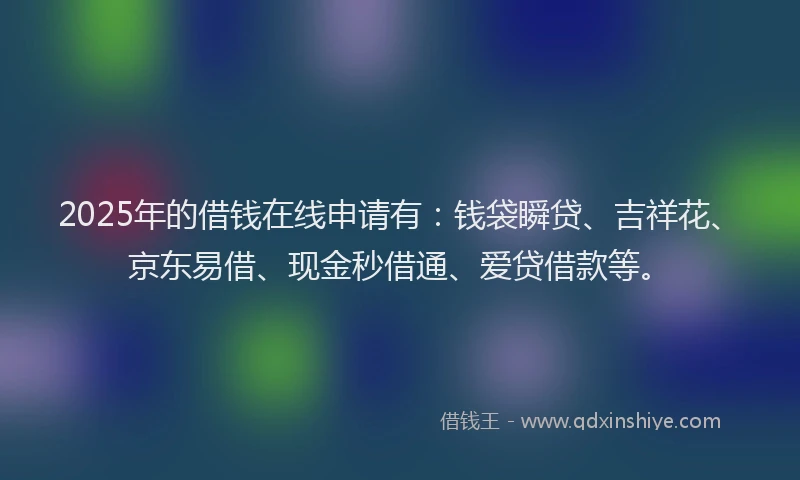 2025年的借钱在线申请有：钱袋瞬贷、吉祥花、京东易借、现金秒借通、爱贷借款等。