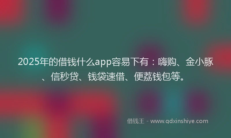 2025年的借钱什么app容易下有：嗨购、金小豚、信秒贷、钱袋速借、便荔钱包等。