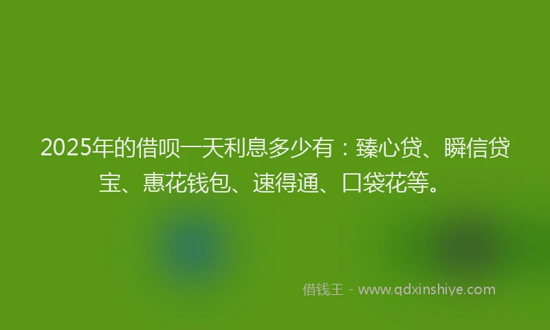 2025年的借呗一天利息多少有：臻心贷、瞬信贷宝、惠花钱包、速得通、口袋花等。
