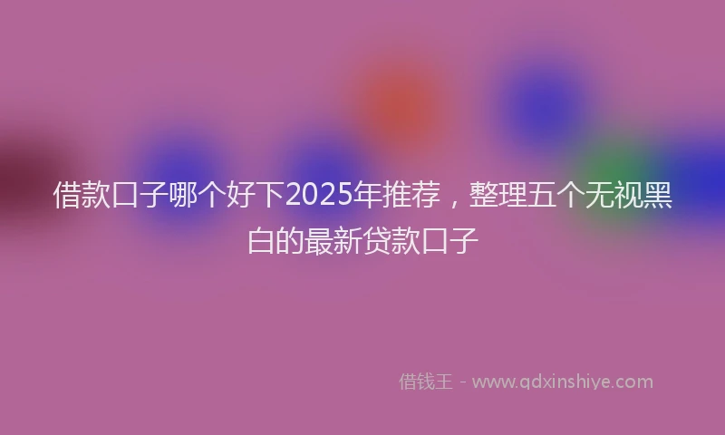 借款口子哪个好下2025年推荐，整理五个无视黑白的最新贷款口子