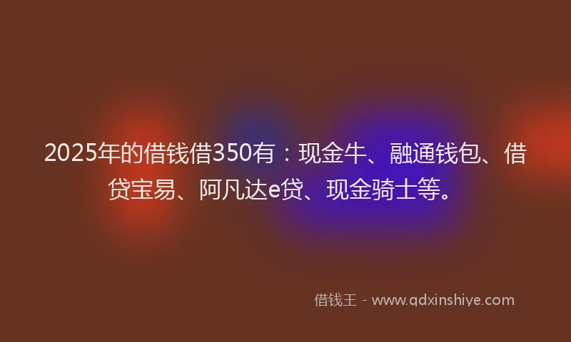 2025年的借钱借350有：现金牛、融通钱包、借贷宝易、阿凡达e贷、现金骑士等。