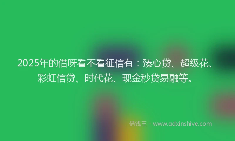 2025年的借呀看不看征信有：臻心贷、超级花、彩虹信贷、时代花、现金秒贷易融等。
