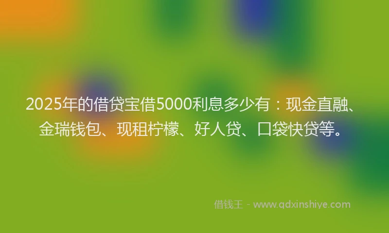 2025年的借贷宝借5000利息多少有：现金直融、金瑞钱包、现租柠檬、好人贷、口袋快贷等。