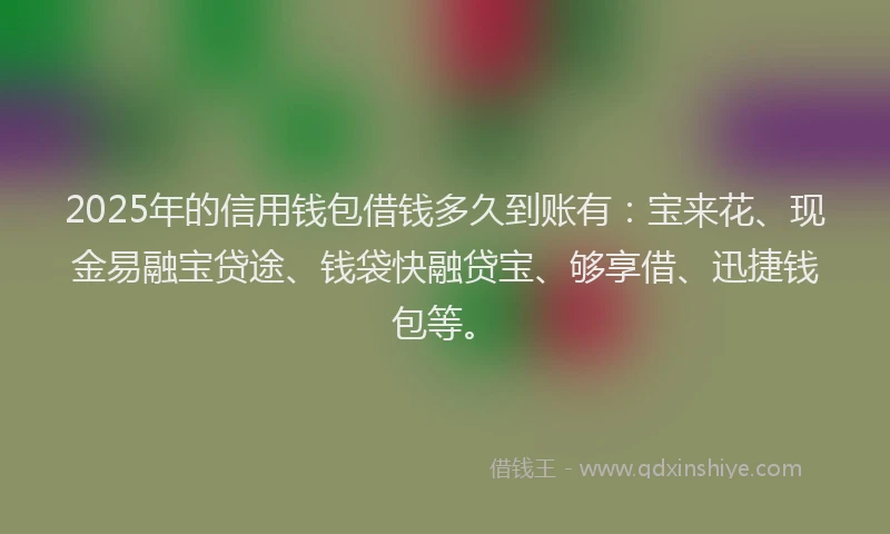 2025年的信用钱包借钱多久到账有：宝来花、现金易融宝贷途、钱袋快融贷宝、够享借、迅捷钱包等。