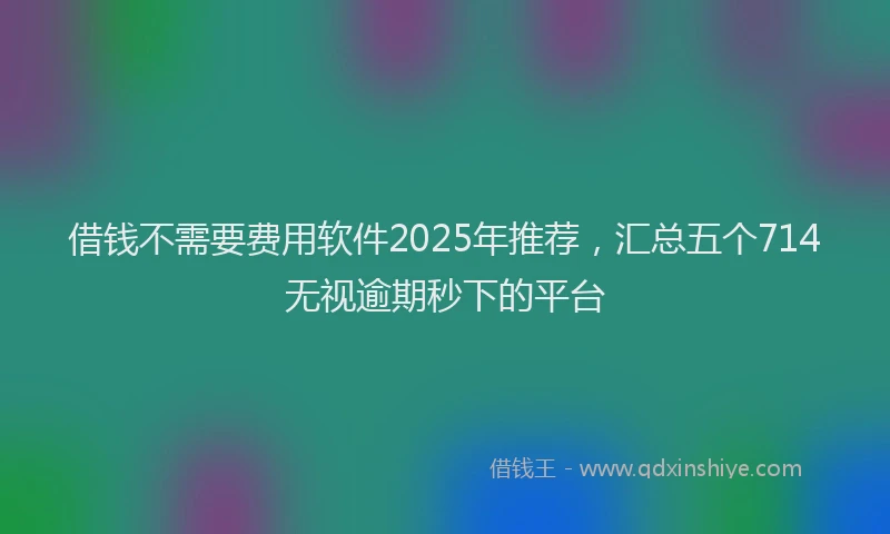 借钱不需要费用软件2025年推荐，汇总五个714无视逾期秒下的平台