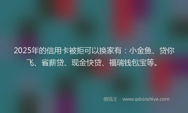2025年的信用卡被拒可以换家有:小金鱼、贷你飞、省薪贷、现金快贷、福瑞钱包宝等。