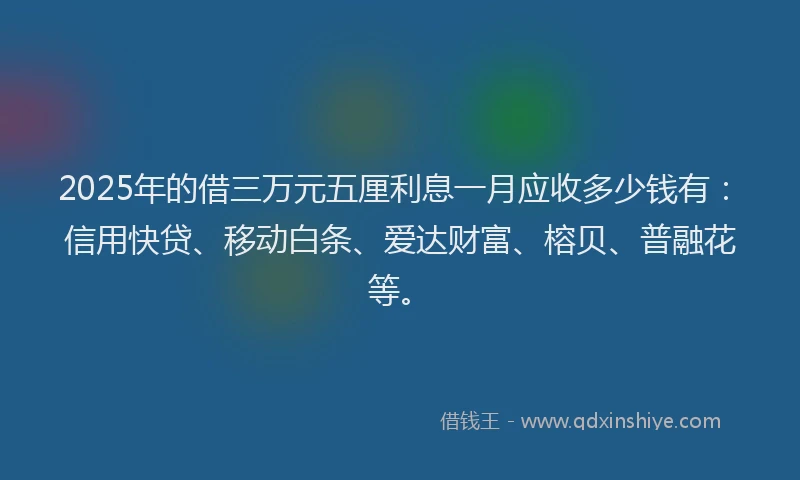 2025年的借三万元五厘利息一月应收多少钱有：信用快贷、移动白条、爱达财富、榕贝、普融花等。
