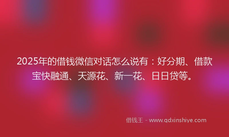 2025年的借钱微信对话怎么说有：好分期、借款宝快融通、天源花、新一花、日日贷等。