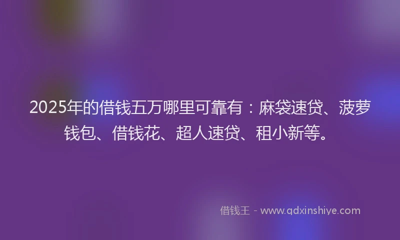 2025年的借钱五万哪里可靠有：麻袋速贷、菠萝钱包、借钱花、超人速贷、租小新等。
