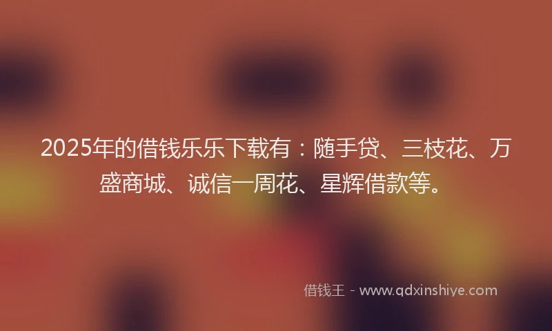 2025年的借钱乐乐下载有：随手贷、三枝花、万盛商城、诚信一周花、星辉借款等。