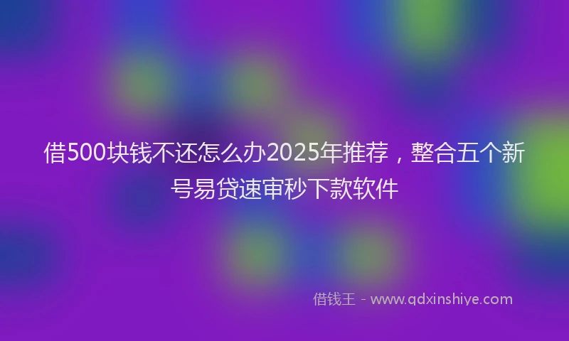 借500块钱不还怎么办2025年推荐，整合五个新号易贷速审秒下款软件