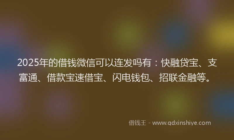 2025年的借钱微信可以连发吗有：快融贷宝、支富通、借款宝速借宝、闪电钱包、招联金融等。