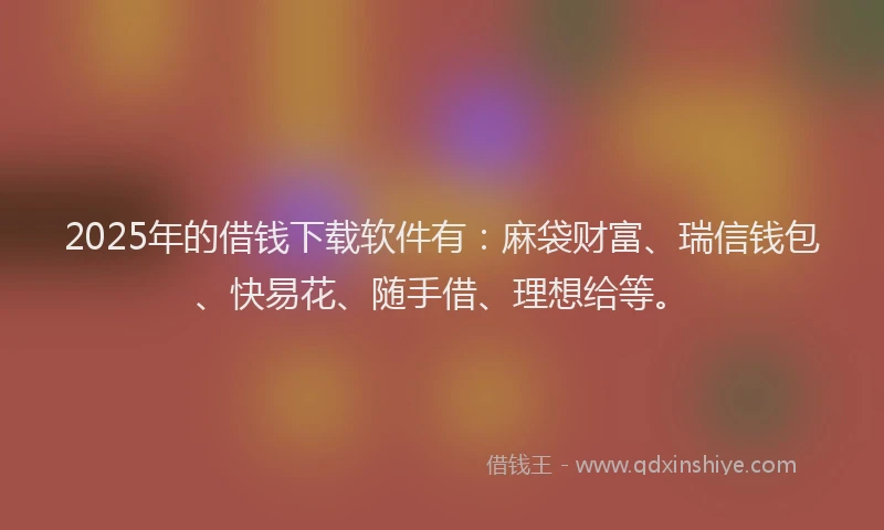 2025年的借钱下载软件有：麻袋财富、瑞信钱包、快易花、随手借、理想给等。
