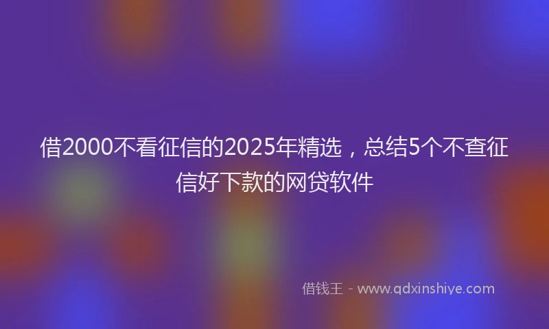 借2000不看征信的2025年精选，总结5个不查征信好下款的网贷软件