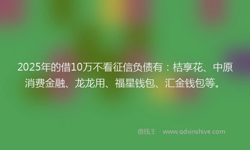 2025年的借10万不看征信负债有：桔享花、中原消费金融、龙龙用、福星钱包、汇金钱包等。