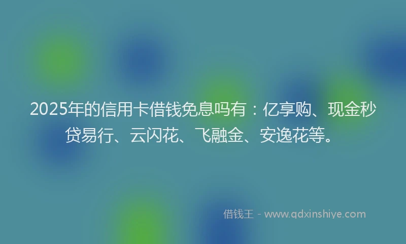2025年的信用卡借钱免息吗有：亿享购、现金秒贷易行、云闪花、飞融金、安逸花等。