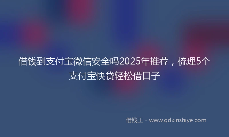 借钱到支付宝微信安全吗2025年推荐，梳理5个支付宝快贷轻松借口子