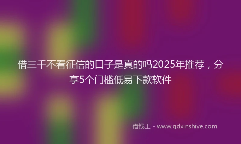 借三千不看征信的口子是真的吗2025年推荐，分享5个门槛低易下款软件