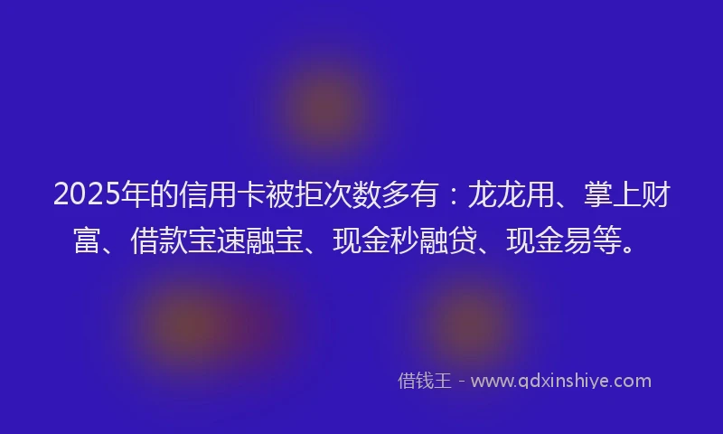 2025年的信用卡被拒次数多有:龙龙用、掌上财富、借款宝速融宝、现金秒融贷、现金易等。