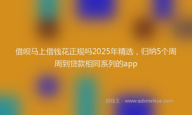 借呗马上借钱花正规吗2025年精选，归纳5个周周到贷款相同系列的app