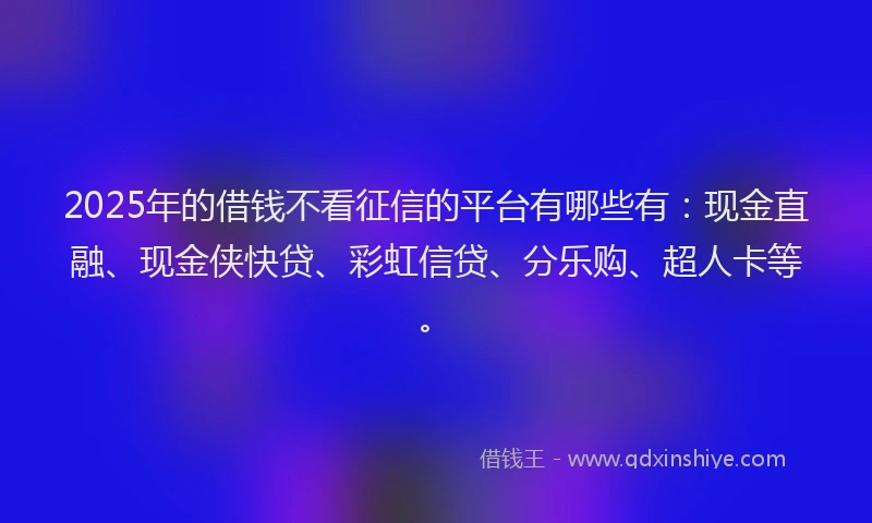 2025年的借钱不看征信的平台有哪些有：现金直融、现金侠快贷、彩虹信贷、分乐购、超人卡等。