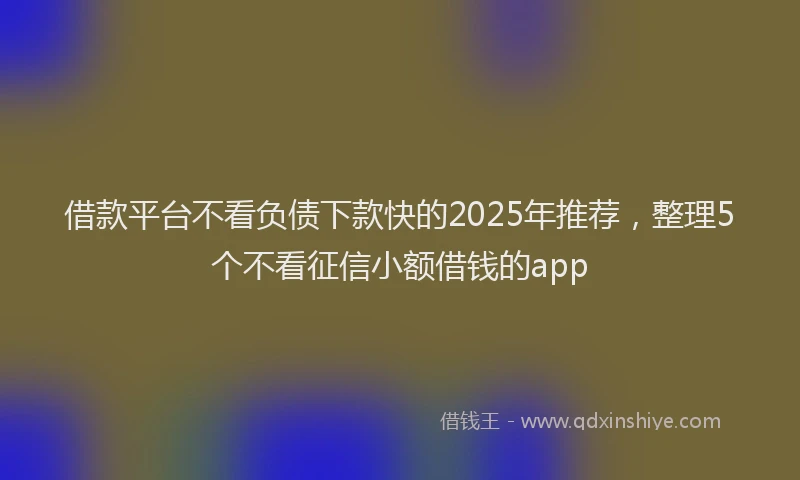 借款平台不看负债下款快的2025年推荐，整理5个不看征信小额借钱的app