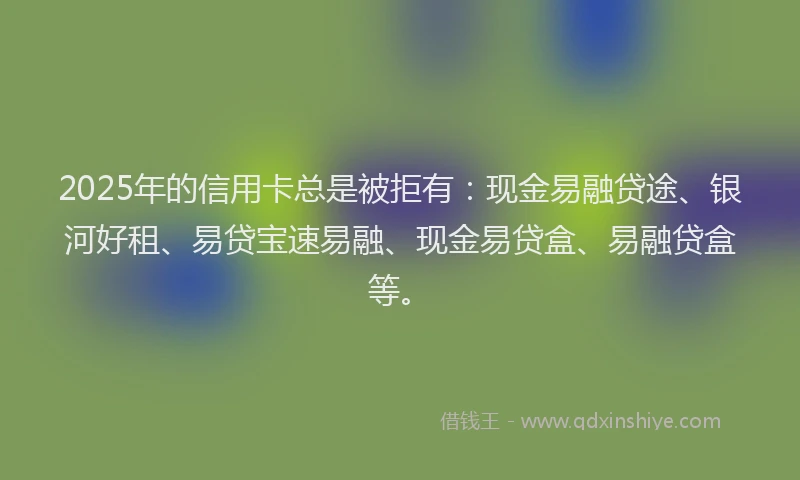2025年的信用卡总是被拒有：现金易融贷途、银河好租、易贷宝速易融、现金易贷盒、易融贷盒等。