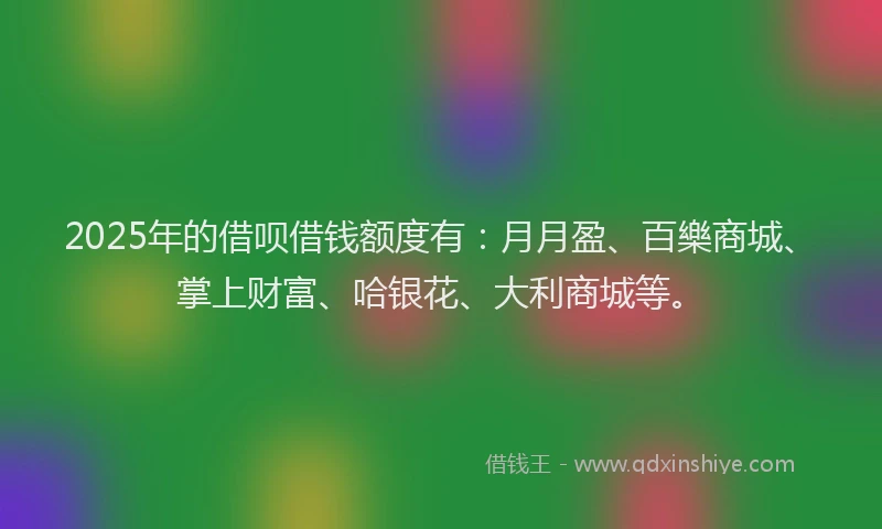 2025年的借呗借钱额度有：月月盈、百樂商城、掌上财富、哈银花、大利商城等。