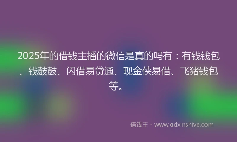 2025年的借钱主播的微信是真的吗有：有钱钱包、钱鼓鼓、闪借易贷通、现金侠易借、飞猪钱包等。