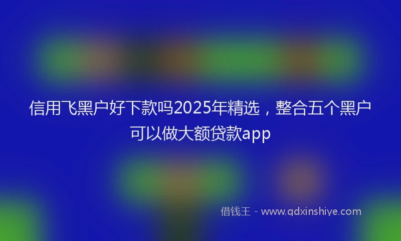 信用飞黑户好下款吗2025年精选，整合五个黑户可以做大额贷款app