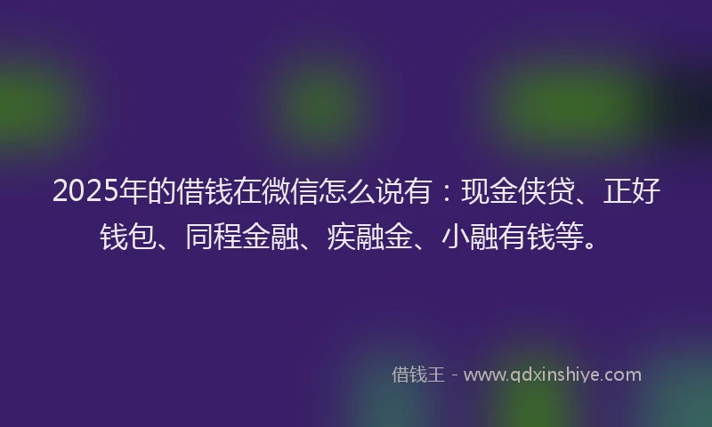 2025年的借钱在微信怎么说有：现金侠贷、正好钱包、同程金融、疾融金、小融有钱等。