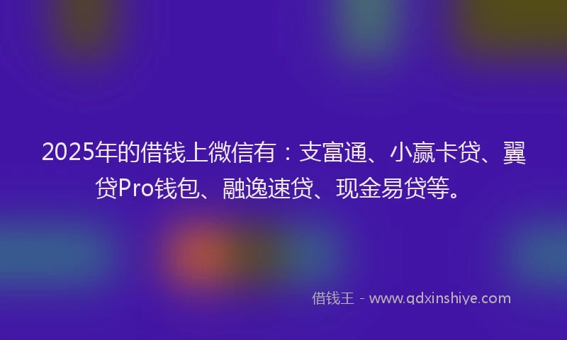 2025年的借钱上微信有：支富通、小赢卡贷、翼贷Pro钱包、融逸速贷、现金易贷等。