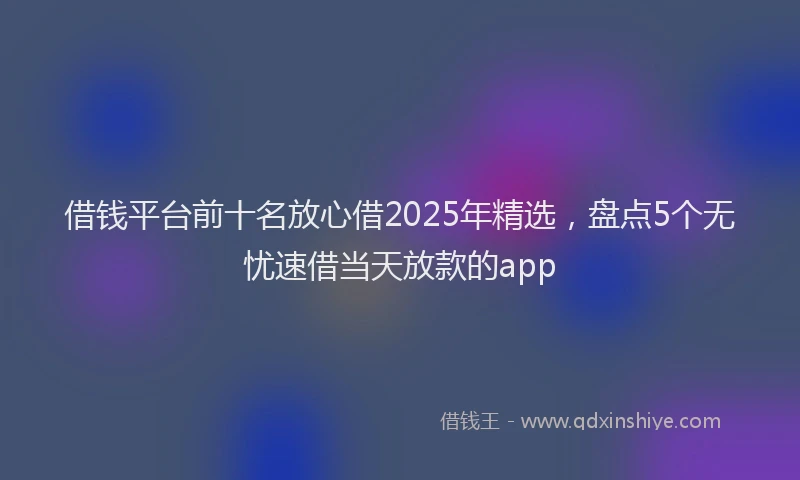 借钱平台前十名放心借2025年精选，盘点5个无忧速借当天放款的app
