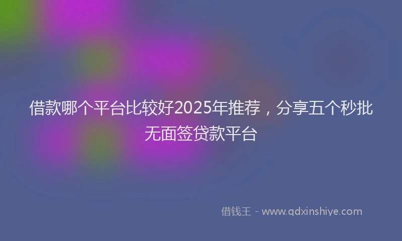 借款哪个平台比较好2025年推荐，分享五个秒批无面签贷款平台