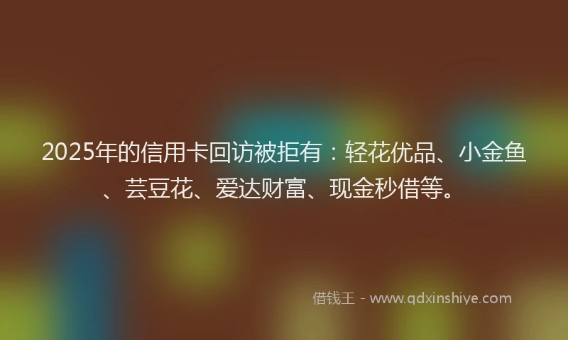 2025年的信用卡回访被拒有：轻花优品、小金鱼、芸豆花、爱达财富、现金秒借等。
