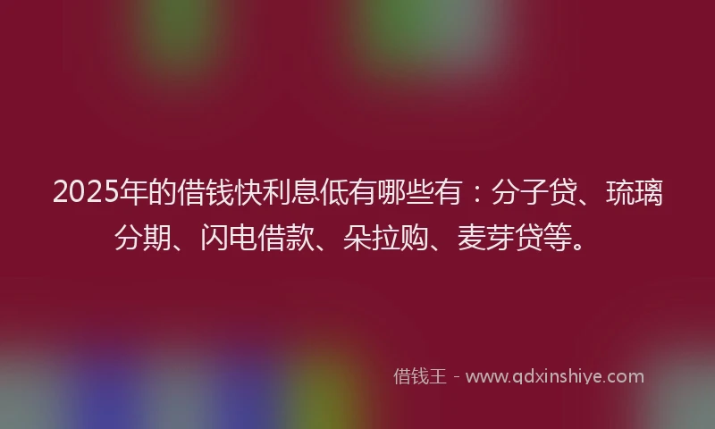 2025年的借钱快利息低有哪些有：分子贷、琉璃分期、闪电借款、朵拉购、麦芽贷等。