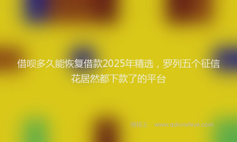 借呗多久能恢复借款2025年精选，罗列五个征信花居然都下款了的平台