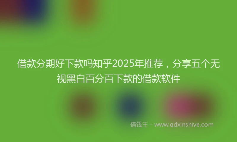 借款分期好下款吗知乎2025年推荐，分享五个无视黑白百分百下款的借款软件