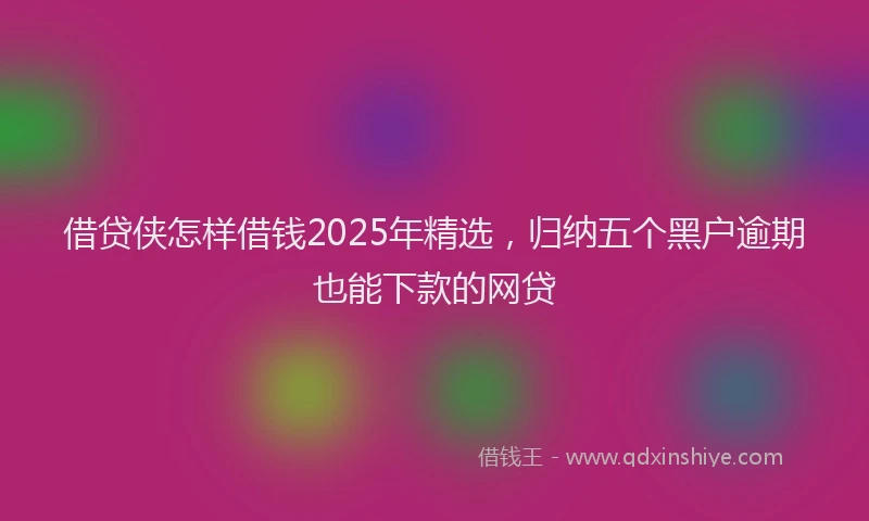 借贷侠怎样借钱2025年精选，归纳五个黑户逾期也能下款的网贷