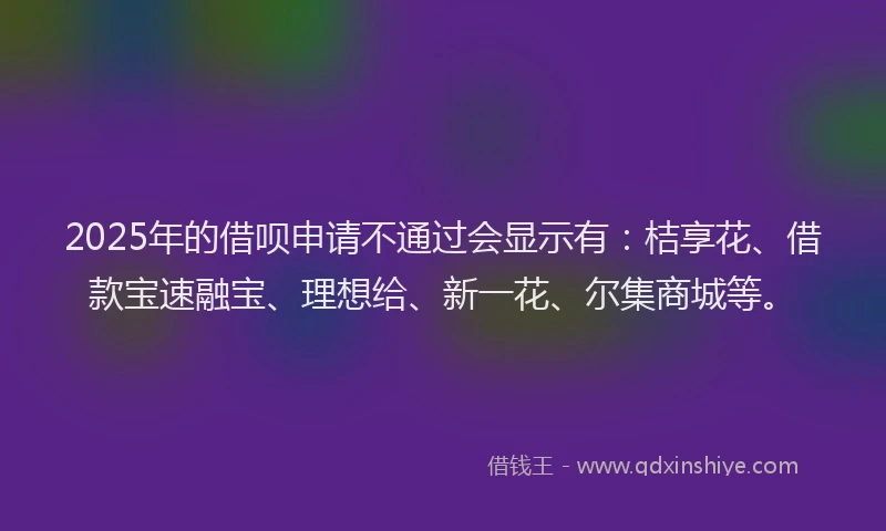 2025年的借呗申请不通过会显示有：桔享花、借款宝速融宝、理想给、新一花、尔集商城等。