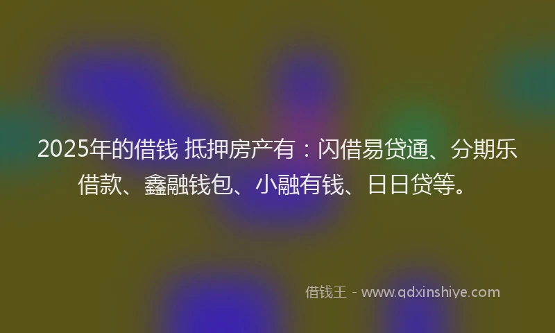 2025年的借钱 抵押房产有:闪借易贷通、分期乐借款、鑫融钱包、小融有钱、日日贷等。
