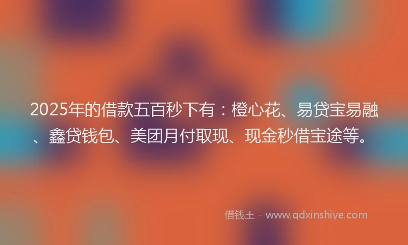 2025年的借款五百秒下有:橙心花、易贷宝易融、鑫贷钱包、美团月付取现、现金秒借宝途等。