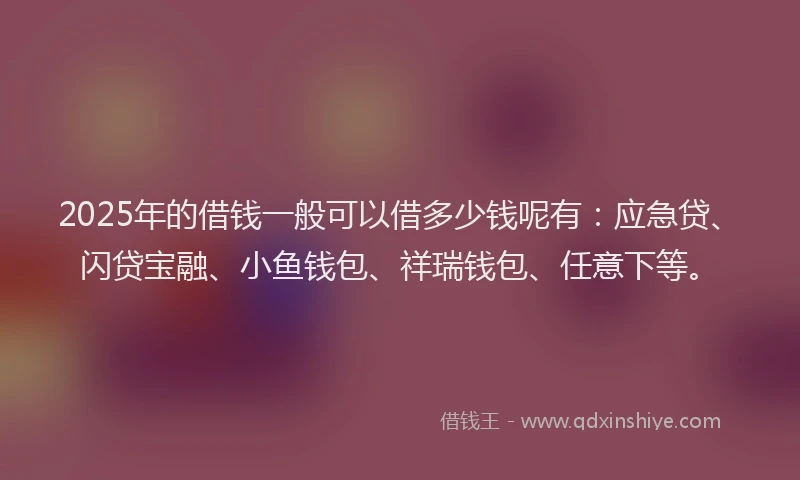 2025年的借钱一般可以借多少钱呢有：应急贷、闪贷宝融、小鱼钱包、祥瑞钱包、任意下等。