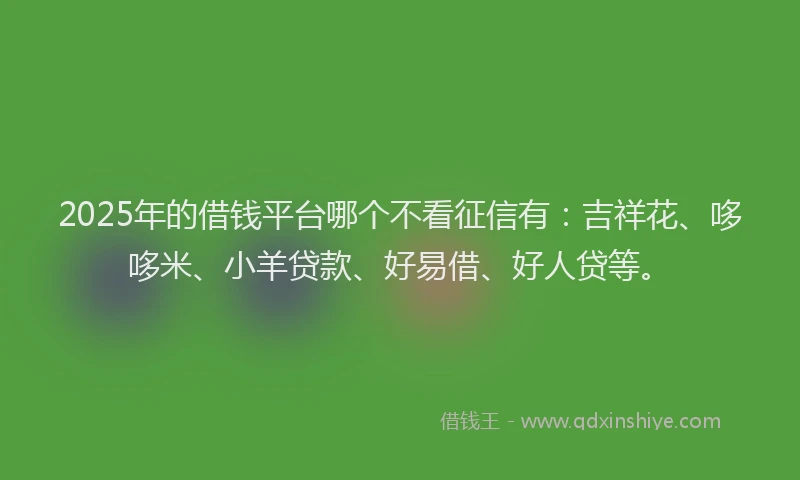 2025年的借钱平台哪个不看征信有：吉祥花、哆哆米、小羊贷款、好易借、好人贷等。