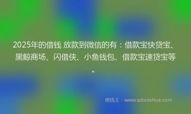 2025年的借钱 放款到微信的有：借款宝快贷宝、黑鲸商场、闪借侠、小鱼钱包、借款宝速贷宝等。