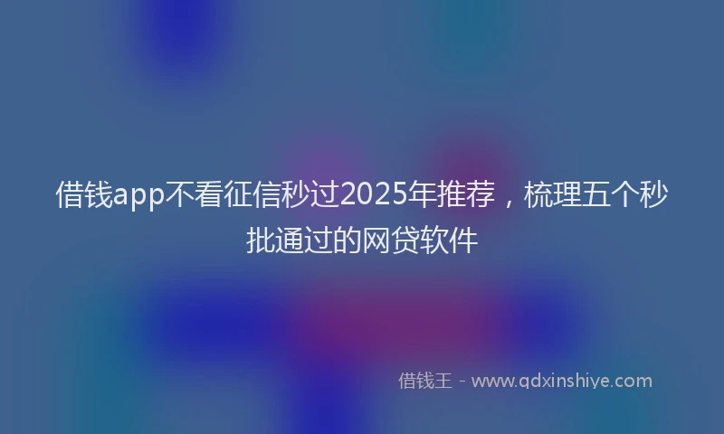 借钱app不看征信秒过2025年推荐，梳理五个秒批通过的网贷软件