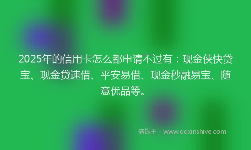 2025年的信用卡怎么都申请不过有：现金侠快贷宝、现金贷速借、平安易借、现金秒融易宝、随意优品等。