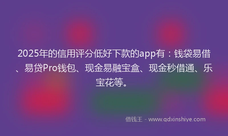 2025年的信用评分低好下款的app有：钱袋易借、易贷Pro钱包、现金易融宝盒、现金秒借通、乐宝花等。