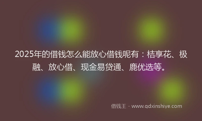 2025年的借钱怎么能放心借钱呢有：桔享花、极融、放心借、现金易贷通、鹿优选等。