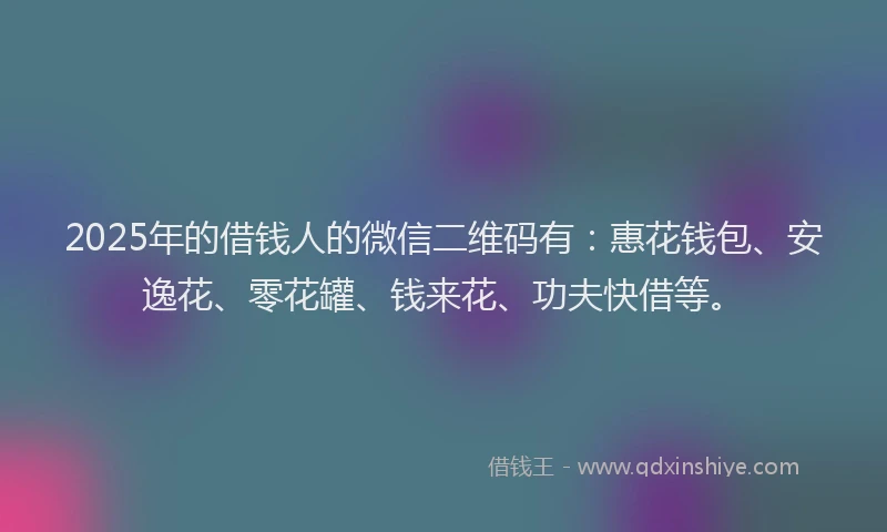 2025年的借钱人的微信二维码有：惠花钱包、安逸花、零花罐、钱来花、功夫快借等。